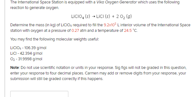 The International Space Station is equipped with a Vika Oxygen Generator which uses the following
reaction to generate oxygen.
LİCIO, (s) → LİCI (s) + 2 02 (g)
Determine the mass (in kg) of LICIO4 required to fill the 9.2x105 L interior volume of the International Space
station with oxygen at a pressure of 0.27 atm and a temperature of 24.5 °C.
You may find the following molecular weights useful:
LICIO4 - 106.39 g/mol
LICI - 42.394 g/mol
02 - 31.9998 g/mol
Note: Do not use scientific notation or units in your response. Sig figs will not be graded in this question,
enter your response to four decimal places. Carmen may add or remove digits from your response, your
submission will still be graded correctly if this happens.
