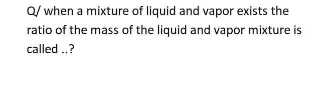 Q/ when a mixture of liquid and vapor exists the
ratio of the mass of the liquid and vapor mixture is
called ..?
