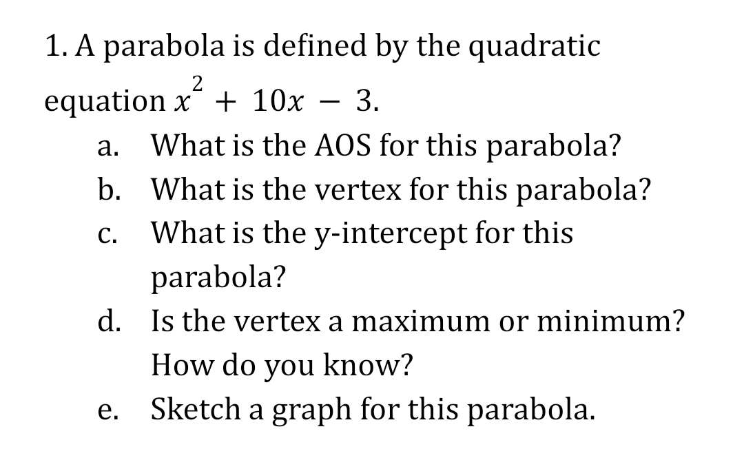 1. A parabola is defined by the quadratic
equation x´ + 10x – 3.
a. What is the AOS for this parabola?
b. What is the vertex for this parabola?
С.
What is the y-intercept for this
parabola?
d. Is the vertex a maximum or minimum?
How do you know?
e. Sketch a graph for this parabola.
