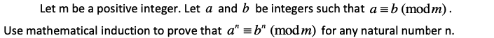 |Let m be a positive integer. Let a and b be integers such that a = b (modm).
Use mathematical induction to prove that a" = b" (mod m) for any natural number n.
