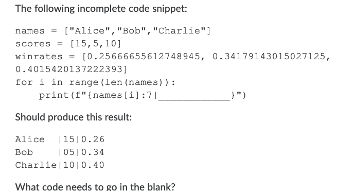The following incomplete code snippet:
names = ["Alice","Bob","Charlie"]
scores = [15,5,10]
winrates
[0.25666655612748945, 0.34179143015027125,
0.4015420137222393]
for i in range (len (names)):
print (f"{names [i]:7|,
}")
Should produce this result:
Alice
|15|0.26
Bob
|05|0.34
Charlie|10| 0.40
What code needs to go in the blank?
