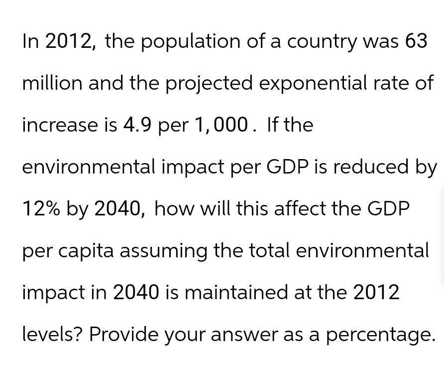 In 2012, the population of a country was 63
million and the projected exponential rate of
increase is 4.9 per 1,000. If the
environmental impact per GDP is reduced by
12% by 2040, how will this affect the GDP
per capita assuming the total environmental
impact in 2040 is maintained at the 2012
levels? Provide your answer as a percentage.