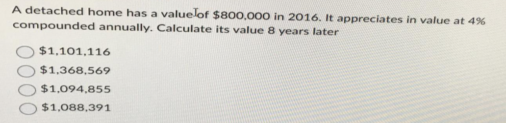 A detached home has a value of $800,000 in 2016. It appreciates in value at 4%
compounded annually. Calculate its value 8 years later
$1,101,116
$1,368,569
$1,094,855
$1,088,391