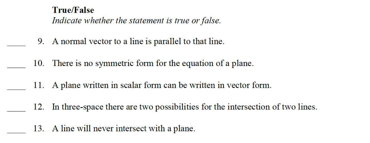 True/False
Indicate whether the statement is true or false.
9. A normal vector to a line is parallel to that line.
10. There is no symmetric form for the equation of a plane.
11. A plane written in scalar form can be written in vector form.
12. In three-space there are two possibilities for the intersection of two lines.
13. A line will never intersect with a plane.