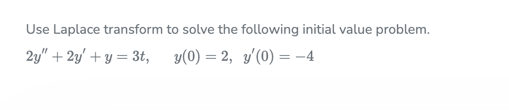 Use Laplace transform to solve the following initial value problem.
2y" + 2y' + y = 3t, y(0) = 2, y'(0) = -4
