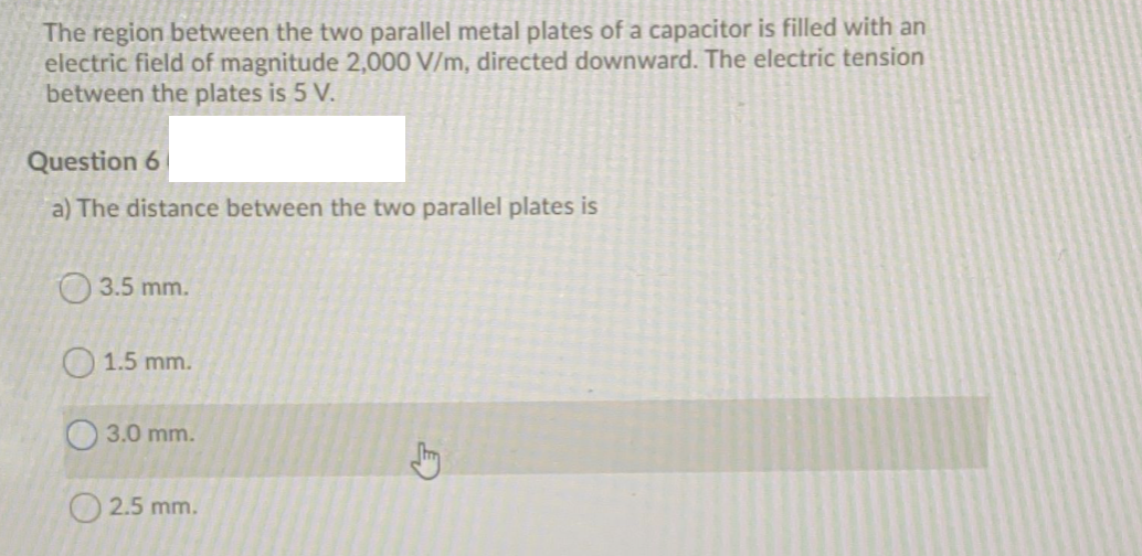 The region between the two parallel metal plates of a capacitor is filled with an
electric field of magnitude 2,0000 V/m, directed downward. The electric tension
between the plates is 5 V.
Question 6
a) The distance between the two parallel plates is
O 3.5 mm.
O 1.5 mm.
O 3.0 mm.
O 2.5 mm.
