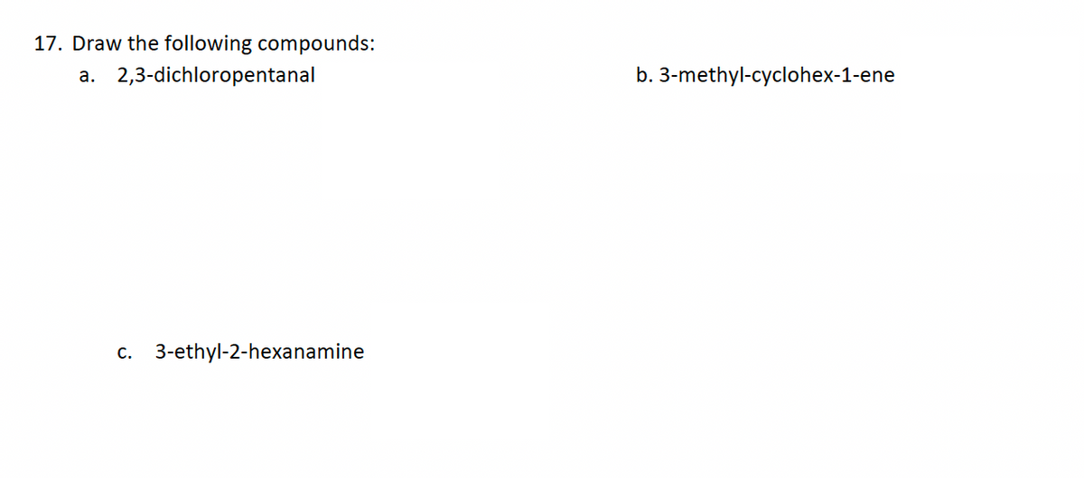 17. Draw the following compounds:
a. 2,3-dichloropentanal
C. 3-ethyl-2-hexanamine
b. 3-methyl-cyclohex-1-ene