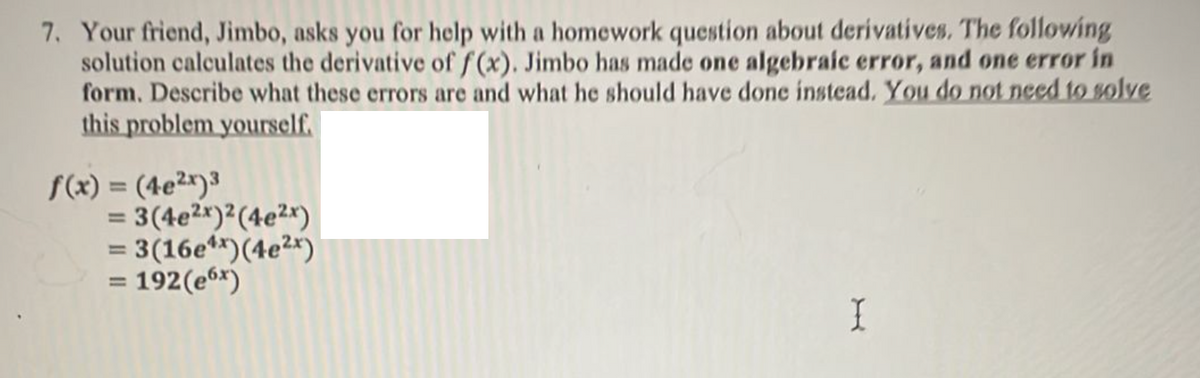 7. Your friend, Jimbo, asks you for help with a homework question about derivatives. The following
solution calculates the derivative of f(x). Jimbo has made one algebraic error, and one error in
form. Describe what these errors are and what he should have done instead. You do not need to solve
this problem yourself.
f(x) = (4e²x)³
= 3(4e2*)²(4e2x)
= 3(16e**)(4e2*)
192(e6*)
%3D
=
