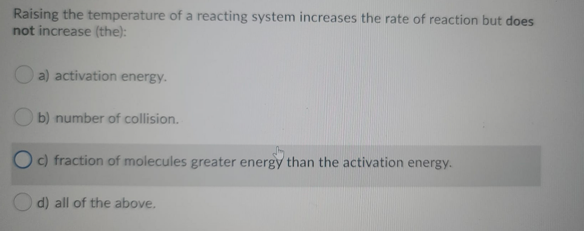 Raising the temperature of a reacting system increases the rate of reaction but does
not increase (the):
a) activation energy.
b) number of collision.
c) fraction of molecules greater energy than the activation energy.
d) all of the above.
