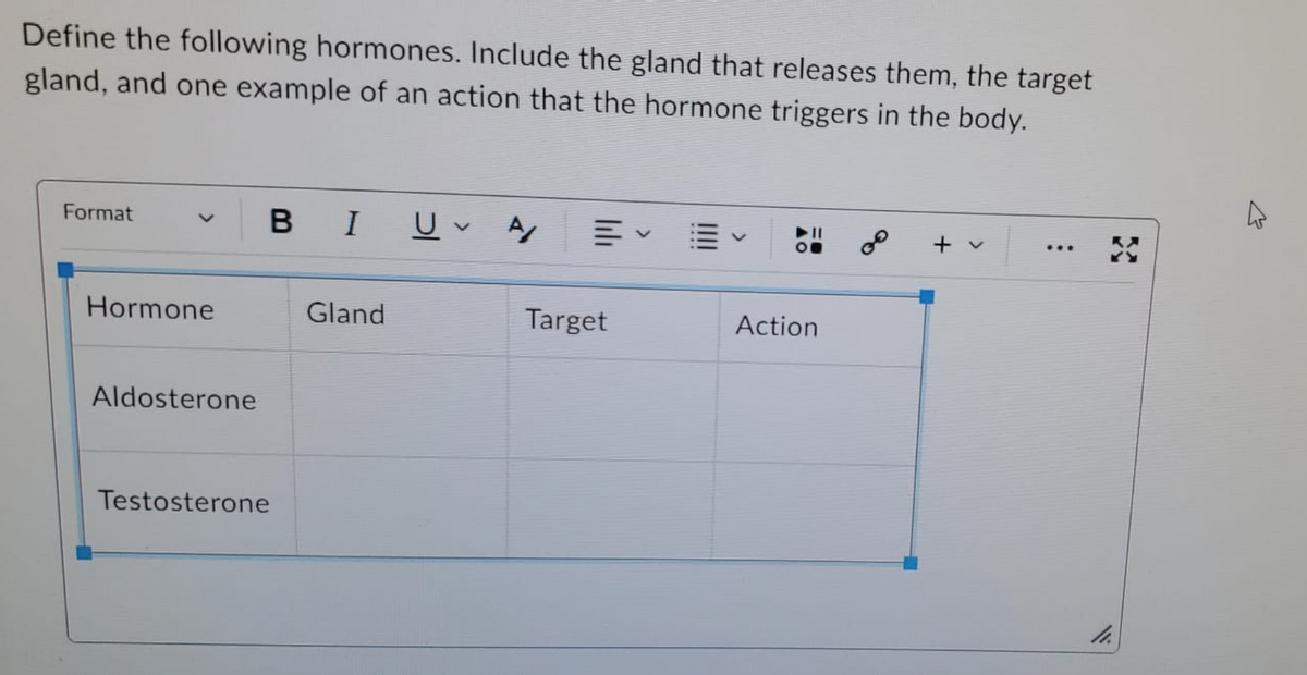 Define the following hormones. Include the gland that releases them, the target
gland, and one example of an action that the hormone triggers in the body.
Format
Hormone
Aldosterone
BI U A/
Testosterone
Gland
Target
Action
+
:
33
11.
4