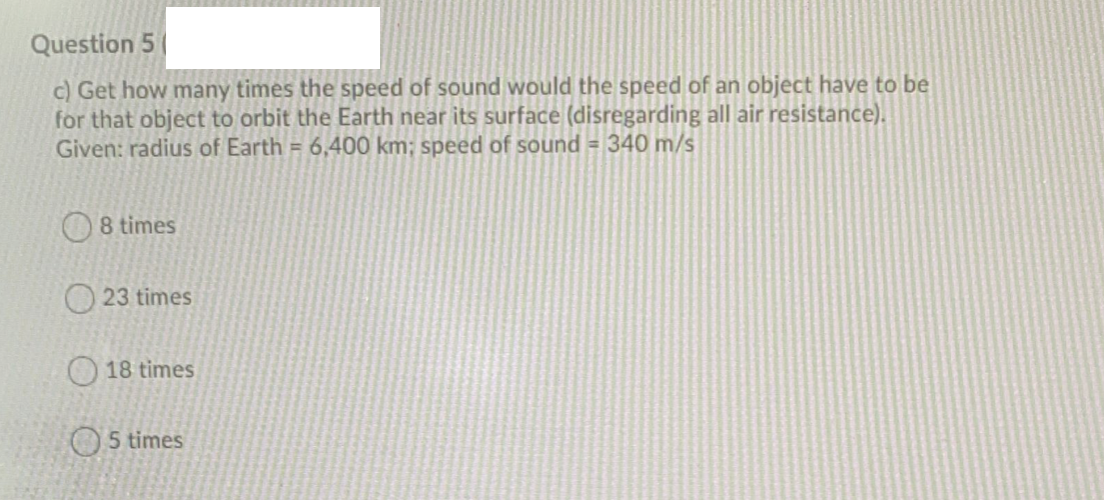 Question 5
c) Get how many times the speed of sound would the speed of an object have to be
for that object to orbit the Earth near its surface (disregarding all air resistance).
Given: radius of Earth = 6,400 km; speed of sound = 340 m/s
8 times
O 23 times
O 18 times
O5 times
