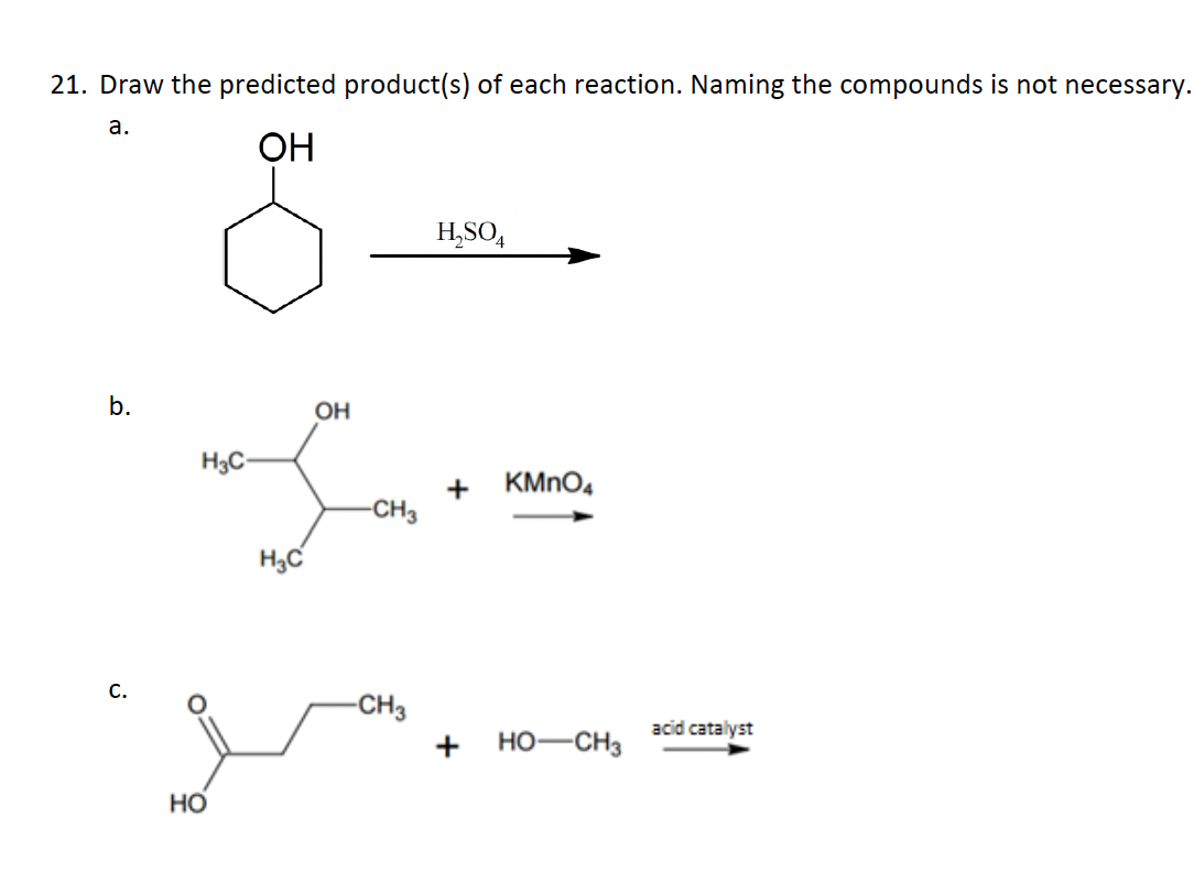 21. Draw the predicted product(s) of each reaction. Naming the compounds is not necessary.
a.
ОН
b.
с.
H3C
НО
H3C
OH
-CH3
-CH3
H₂SO4
+
+
KMnO4
HO-CH3
acid catalyst