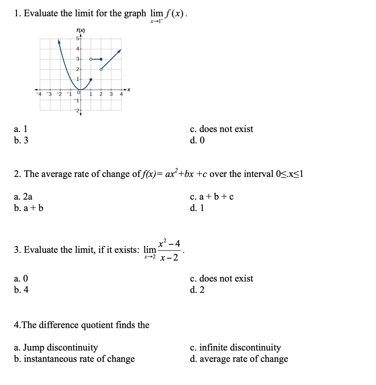 1. Evaluate the limit for the graph lim f (x).
f(x)
4+
3+
2.
-4 -3
-2
-1
3
4
-1
а. 1
b. 3
c. does not exist
d. 0
2. The average rate of change of f(x)= ax+bx +c over the interval 0S.x<1
а. 2а
b. a + b
с. а +b+c
d. 1
x² – 4
3. Evaluate the limit, if it exists: lim
х>2 х—2
c. does not exist
d. 2
а. О
b. 4
4.The difference quotient finds the
a. Jump discontinuity
b. instantaneous rate of change
c. infinite discontinuity
d. average rate of change
