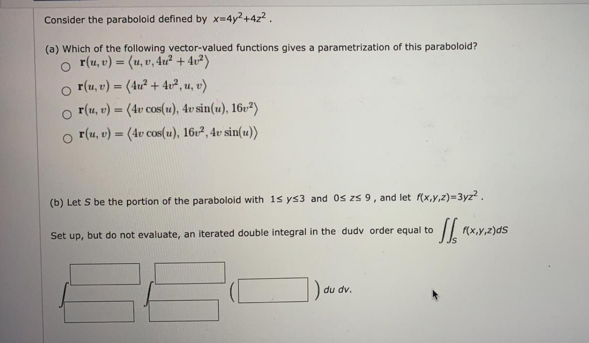 Consider the paraboloid defined by x=4y2+4z2 .
(a) Which of the following vector-valued functions gives a parametrization of this paraboloid?
r(u, v) = (u, v, 4u? + 4v²)
r(u, v) = (4u? + 4u², u, v)
r(u, v) = (4v cos(u), 4v sin(u), 16v²)
o r(u, v) = (4v cos(u), 16v², 4v sin(u))
%3D
(b) Let S be the portion of the paraboloid with 1s ys3 and 0s zs 9, and let f(x,y,z)=3yz2.
Set up, but do not evaluate, an iterated double integral in the dudv order equal to
f(x,y,z)dS
du dv.
