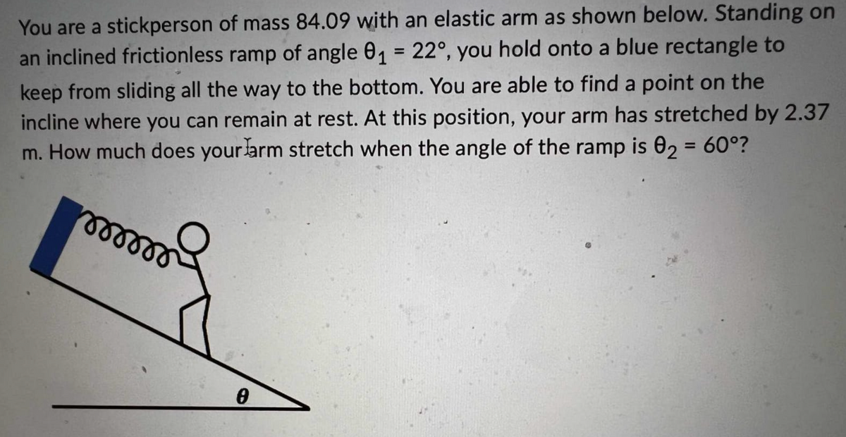 You are a stickperson of mass 84.09 with an elastic arm as shown below. Standing on
an inclined frictionless ramp of angle 0₁ = 22°, you hold onto a blue rectangle to
keep from sliding all the way to the bottom. You are able to find a point on the
incline where you can remain at rest. At this position, your arm has stretched by 2.37
m. How much does your arm stretch when the angle of the ramp is 02 = 60°?
mmmmmmm
0
