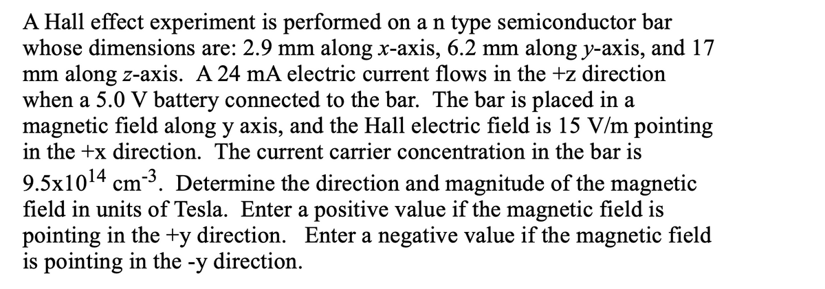 A Hall effect experiment is performed on a n type semiconductor bar
whose dimensions are: 2.9 mm along x-axis, 6.2 mm along y-axis, and 17
mm along z-axis. A 24 mA electric current flows in the +z direction
when a 5.0 V battery connected to the bar. The bar is placed in a
magnetic field along y axis, and the Hall electric field is 15 V/m pointing
in the +x direction. The current carrier concentration in the bar is
9.5x1014 cm-3. Determine the direction and magnitude of the magnetic
field in units of Tesla. Enter a positive value if the magnetic field is
pointing in the +y direction. Enter a negative value if the magnetic field
is pointing in the -y direction.
