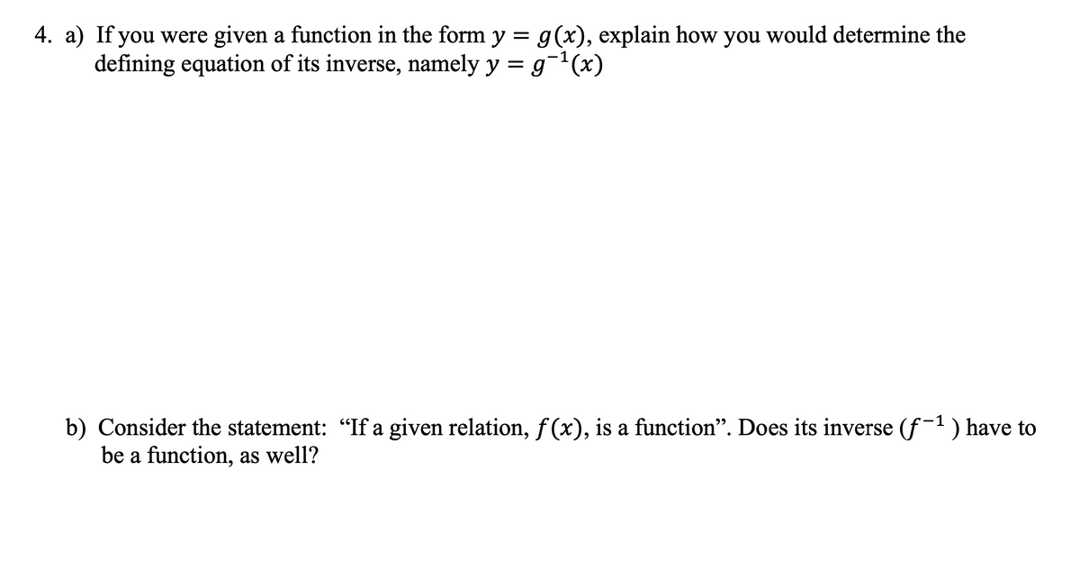 4. a) If you were given a function in the form y = g(x), explain how you would determine the
defining equation of its inverse, namely y = g¯¹(x)
b) Consider the statement: "If a given relation, f(x), is a function". Does its inverse (f-¹) have
be a function, as well?