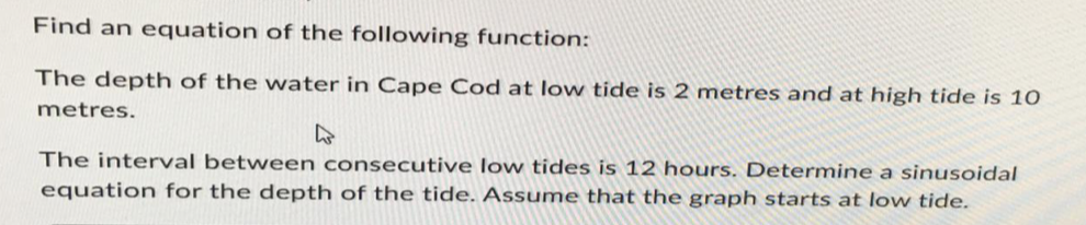 Find an equation of the following function:
The depth of the water in Cape Cod at low tide is 2 metres and at high tide is 10
metres.
The interval between consecutive low tides is 12 hours. Determine a sinusoidal
equation for the depth of the tide. Assume that the graph starts at low tide.