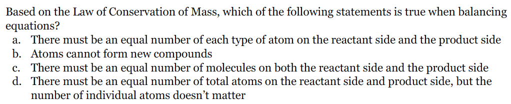 Based on the Law of Conservation of Mass, which of the following statements is true when balancing
equations?
a. There must be an equal number of each type of atom on the reactant side and the product side
b. Atoms cannot form new compounds
c. There must be an equal number of molecules on both the reactant side and the product side
d. There must be an equal number of total atoms on the reactant side and product side, but the
number of individual atoms doesn't matter
