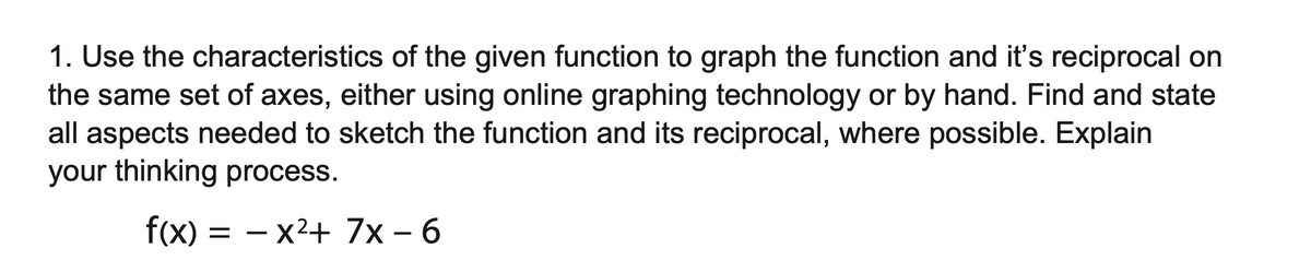 1. Use the characteristics of the given function to graph the function and it's reciprocal on
the same set of axes, either using online graphing technology or by hand. Find and state
all aspects needed to sketch the function and its reciprocal, where possible. Explain
your thinking process.
f(x)
= - x²+ 7x - 6