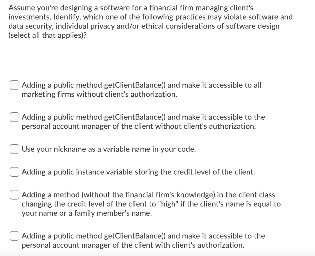 Assume you're designing a software for a financial firm managing client's
investments. Identify, which one of the following practices may violate software and
data security, individual privacy and/or ethical considerations of software design
(select all that applies)?
Adding a public method getClientBalance() and make it accessible to all
marketing firms without client's authorization.
Adding a public method getClientBalance() and make it accessible to the
personal account manager of the client without client's authorization.
Use your nickname as a variable name in your code.
Adding a public instance variable storing the credit level of the client.
Adding a method (without the financial firm's knowledge) in the client class
changing the credit level of the client to "high" if the client's name is equal to
your name or a family member's name.
Adding a public method getClientBalance() and make it accessible to the
personal account manager of the client with client's authorization.
