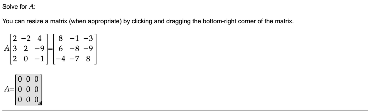Solve for A:
You can resize a matrix (when appropriate) by clicking and dragging the bottom-right corner of the matrix.
2 -2 4
A 3 2 -9
2 0 -1
8
-1 -3
6 -8 -9
-4 -7 8
0 0 0
A=0 0 0
0 0 0
