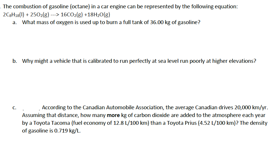 The combustion of gasoline (octane) in a car engine can be represented by the following equation:
2C3H18(1) + 2502(g) --> 16CO2(g) +18H2O(g)
a. What mass of oxygen is used up to burn a full tank of 36.00 kg of gasoline?
b. Why might a vehicle that is calibrated to run perfectly at sea level run poorly at higher elevations?
C.
According to the Canadian Automobile Association, the average Canadian drives 20,000 km/yr.
Assuming that distance, how many more kg of carbon dioxide are added to the atmosphere each year
by a Toyota Tacoma (fuel economy of 12.8 L/100 km) than a Toyota Prius (4.52 L/100 km)? The density
of gasoline is 0.719 kg/L.
