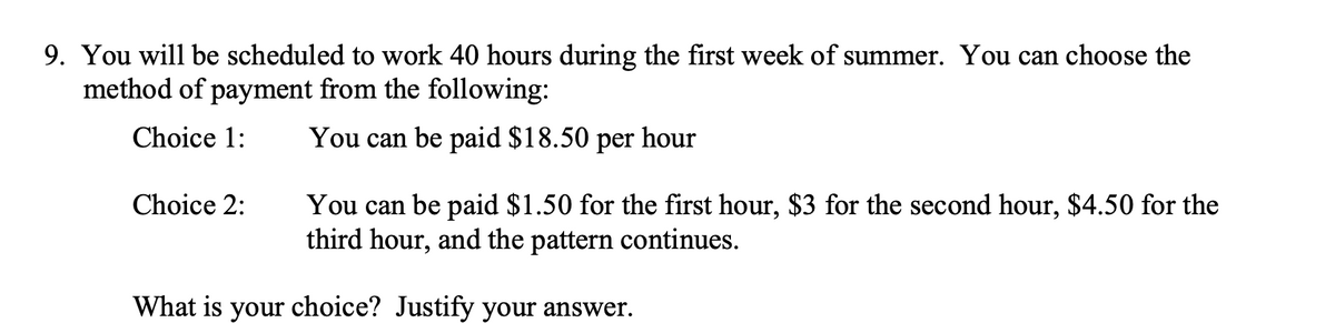 9. You will be scheduled to work 40 hours during the first week of summer. You can choose the
method of payment from the following:
Choice 1:
You can be paid $18.50 per hour
Choice 2:
You can be paid $1.50 for the first hour, $3 for the second hour, $4.50 for the
third hour, and the pattern continues.
What is your choice? Justify your answer.