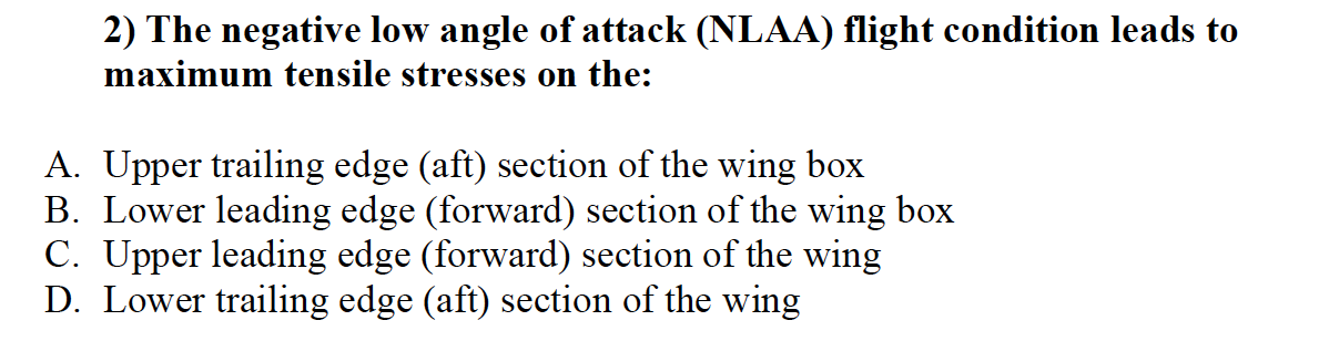 2) The negative low angle of attack (NLAA) flight condition leads to
maximum tensile stresses on the:
A. Upper trailing edge (aft) section of the wing box
B. Lower leading edge (forward) section of the wing box
C. Upper leading edge (forward) section of the wing
D. Lower trailing edge (aft) section of the wing
