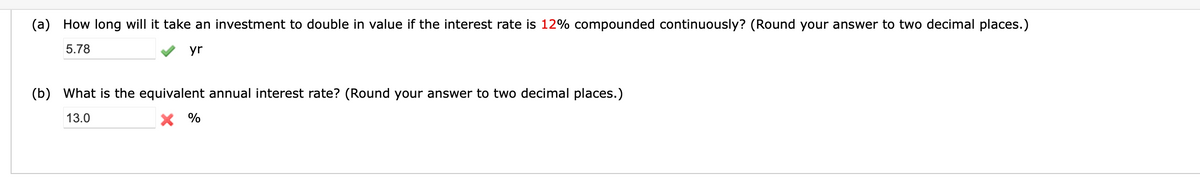 (a) How long will it take an investment to double in value if the interest rate is 12% compounded continuously? (Round your answer to two decimal places.)
5.78
yr
(b) What is the equivalent annual interest rate? (Round your answer to two decimal places.)
13.0
X %
