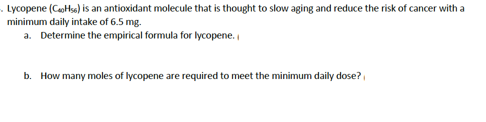 . Lycopene (C40H56) is an antioxidant molecule that is thought to slow aging and reduce the risk of cancer with a
minimum daily intake of 6.5 mg.
a. Determine the empirical formula for lycopene.
b. How many moles of lycopene are required to meet the minimum daily dose?
