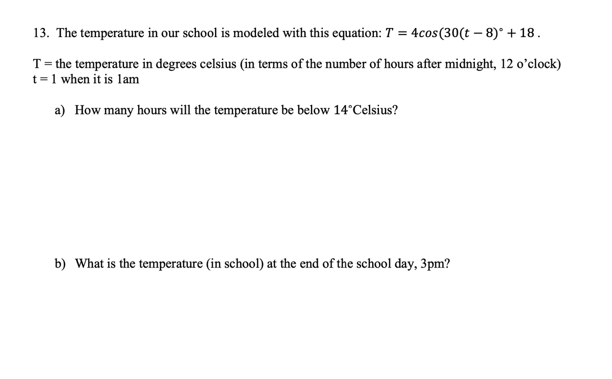 13. The temperature in our school is modeled with this equation: T = 4cos (30(t 8)° +18.
T = the temperature in degrees celsius (in terms of the number of hours after midnight, 12 o'clock)
t = 1 when it is lam
a) How many hours will the temperature be below 14°Celsius?
b) What is the temperature (in school) at the end of the school day, 3pm?