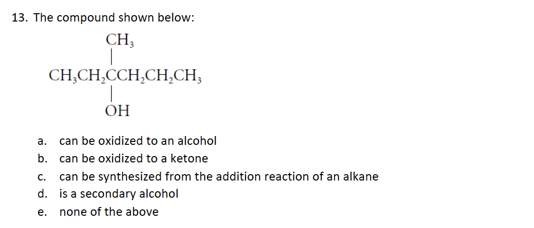 13. The compound shown below:
CH3
CH3CH₂CCH₂CH₂CH3
ОН
can be oxidized to an alcohol
can be oxidized to a ketone
C.
can be synthesized from the addition reaction of an alkane
d. is a secondary alcohol
e.
none of the above
a.
b.