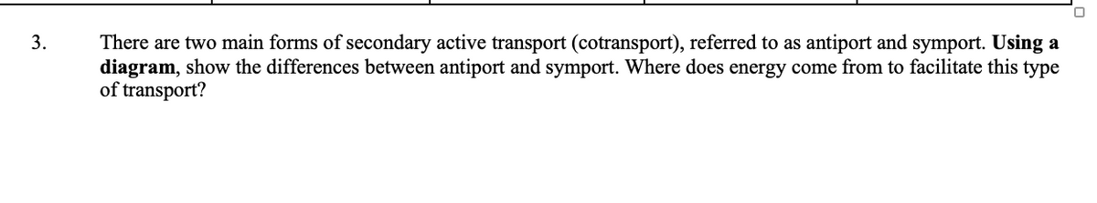 3.
There are two main forms of secondary active transport (cotransport), referred to as antiport and symport. Using a
diagram, show the differences between antiport and symport. Where does energy come from to facilitate this type
of transport?