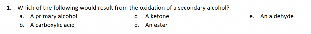 1. Which of the following would result from the oxidation of a secondary alcohol?
a. A primary alcohol
A ketone
b. A carboxylic acid
An ester
C.
d.
e. An aldehyde