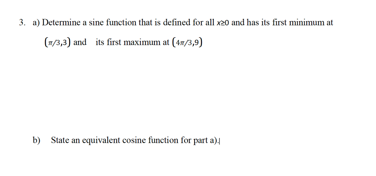 3. a) Determine a sine function that is defined for all x20 and has its first minimum at
(1/3,3) and its first maximum at (47/3,9)
b) State an equivalent cosine function for part a).
