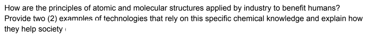 How are the principles of atomic and molecular structures applied by industry to benefit humans?
Provide two (2) examples of technologies that rely on this specific chemical knowledge and explain how
they help society i
