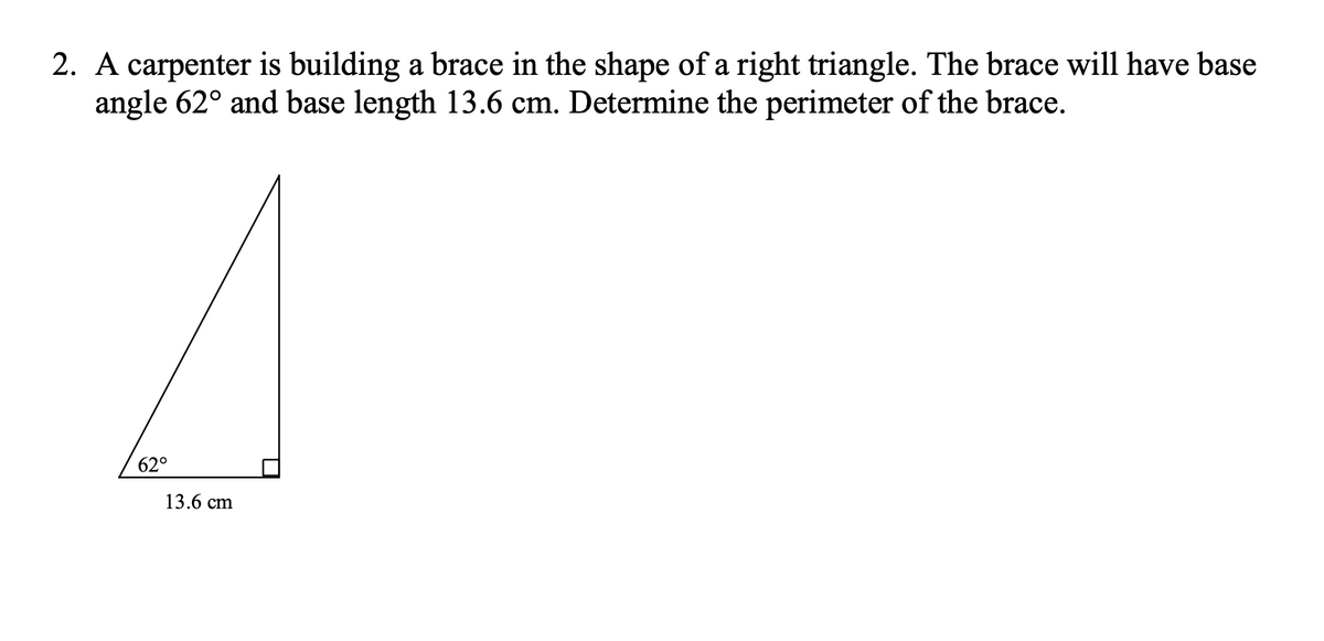 2. A carpenter is building a brace in the shape of a right triangle. The brace will have base
angle 62° and base length 13.6 cm. Determine the perimeter of the brace.
62°
13.6 cm
