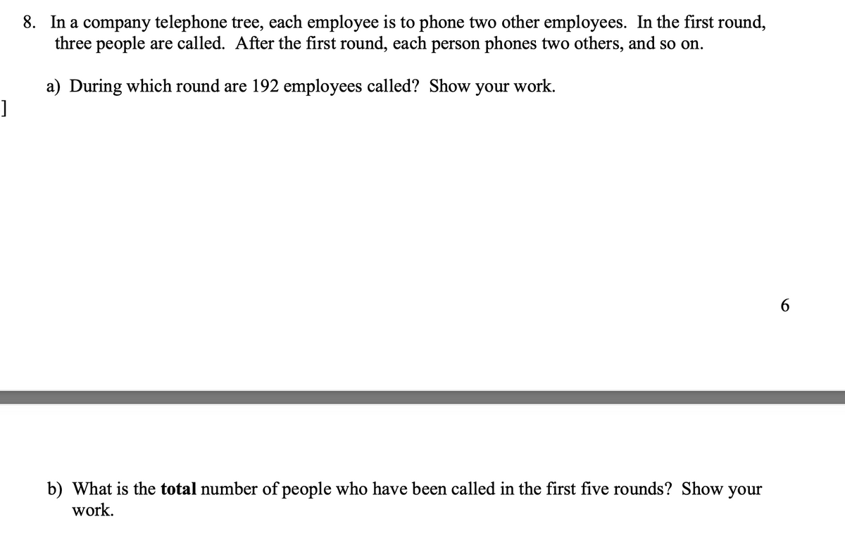 ]
8. In a company telephone tree, each employee is to phone two other employees. In the first round,
three people are called. After the first round, each person phones two others, and so on.
a) During which round are 192 employees called? Show your work.
b) What is the total number of people who have been called in the first five rounds? Show your
work.
6