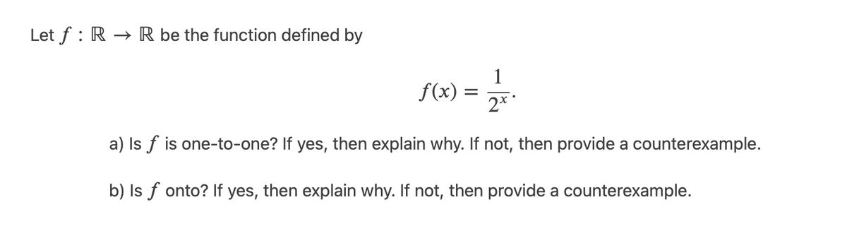 Let f : R → R be the function defined by
1
f(x) =
2**
a) Is f is one-to-one? If yes, then explain why. If not, then provide a counterexample.
b) Is f onto? If yes, then explain why. If not, then provide a counterexample.
