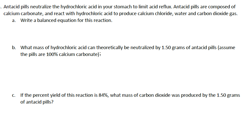 . Antacid pills neutralize the hydrochloric acid in your stomach to limit acid reflux. Antacid pills are composed of
calcium carbonate, and react with hydrochloric acid to produce calcium chloride, water and carbon dioxide gas.
a. Write a balanced equation for this reaction.
b. What mass of hydrochloric acid can theoretically be neutralized by 1.50 grams of antacid pills (assume
the pills are 100% calcium carbonate):
If the percent yield of this reaction is 84%, what mass of carbon dioxide was produced by the 1.50 grams
C.
of antacid pills?
