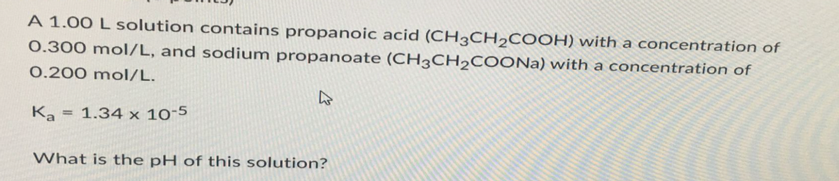A 1.00 L solution contains propanoic acid (CH3CH₂COOH) with a concentration of
0.300 mol/L, and sodium propanoate (CH3CH₂COONa) with a concentration of
0.200 mol/L.
Ka
=
1.34 x 10-5
What is the pH of this solution?