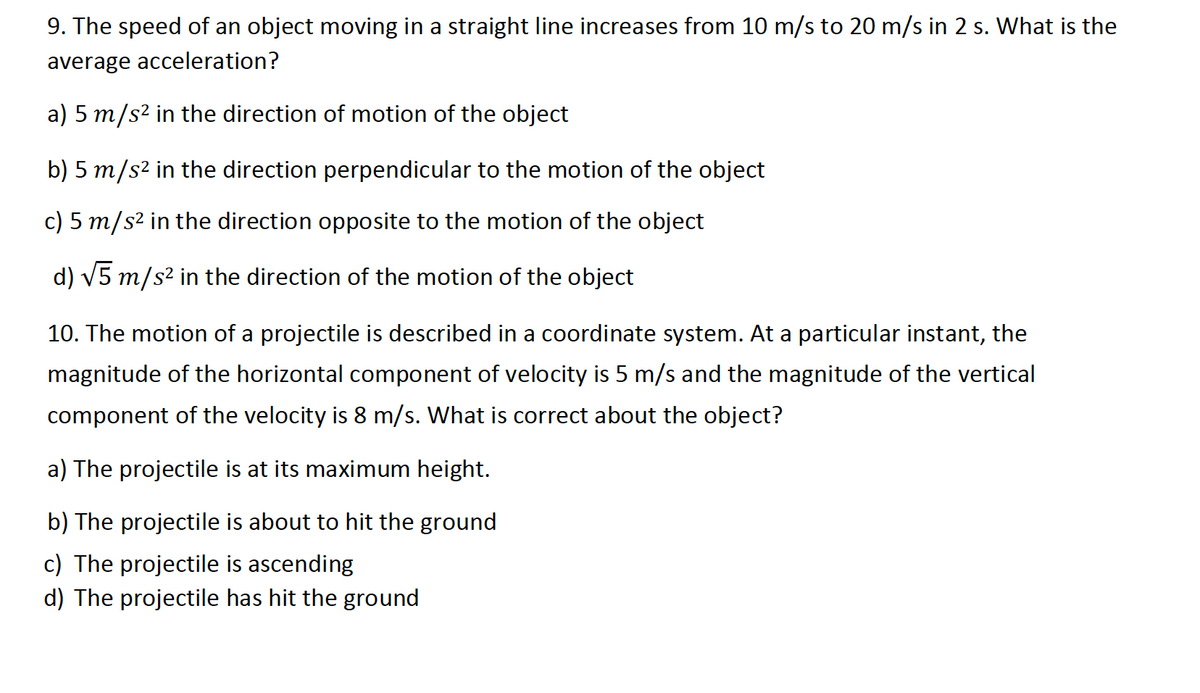 9. The speed of an object moving in a straight line increases from 10 m/s to 20 m/s in 2 s. What is the
average acceleration?
a) 5 m/s² in the direction of motion of the object
b) 5 m/s² in the direction perpendicular to the motion of the object
c) 5 m/s² in the direction opposite to the motion of the object
d) √5 m/s² in the direction of the motion of the object
10. The motion of a projectile is described in a coordinate system. At a particular instant, the
magnitude of the horizontal component of velocity is 5 m/s and the magnitude of the vertical
component of the velocity is 8 m/s. What is correct about the object?
a) The projectile is at its maximum height.
b) The projectile is about to hit the ground
c) The projectile is ascending
d) The projectile has hit the ground