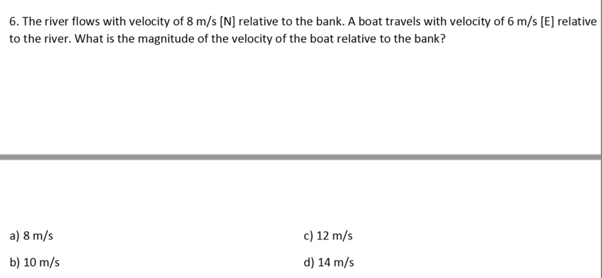 6.
The river flows with velocity of 8 m/s [N] relative to the bank. A boat travels with velocity of 6 m/s [E] relative
to the river. What is the magnitude of the velocity of the boat relative to the bank?
a) 8 m/s
c) 12 m/s
b) 10 m/s
d) 14 m/s