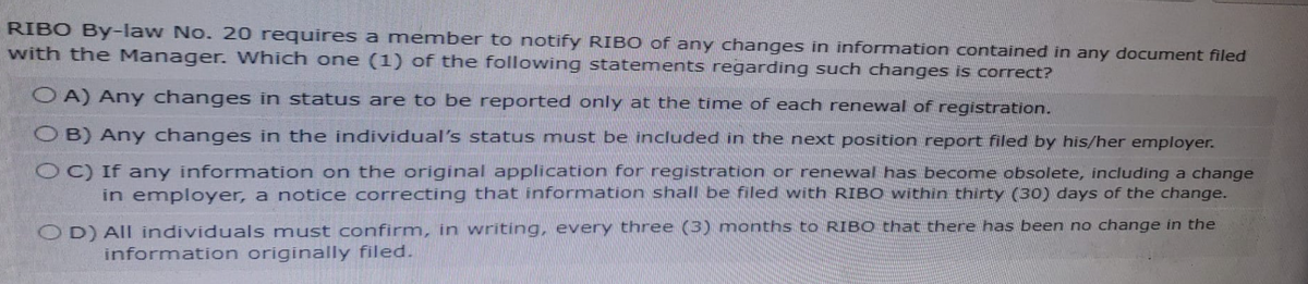 RIBO By-law No. 20 requires a member to notify RIBO of any changes in information contained in any document filed
with the Manager. Which one (1) of the following statements regarding such changes is correct?
OA) Any changes in status are to be reported only at the time of each renewal of registration.
OB) Any changes in the individual's status must be included in the next position report filed by his/her employer.
OC) If any information on the original application for registration or renewal has become obsolete, including a change
in employer, a notice correcting that information shall be filed with RIBO within thirty (30) days of the change.
OD) All individuals must confirm, in writing, every three (3) months to RIBO that there has been no change in the
information originally filed.
