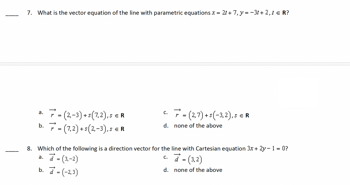 7. What is the vector equation of the line with parametric equations x = 2t+7, y = 3 + 2, t = R?
a.
}
=
(2,-3)+s(7,2),. SER
C.
7 = (2,7) + s (−3,2),s €R
d.
none of the above
SER
→
b. = (7,2)+s(2-3),s
8. Which of the following is a direction vector for the line with Cartesian equation 3x + 2y - 1 = 0?
a. a = (3,-2)
→
b. (-2,3)
=
c. a = (3,2)
d.
none of the above