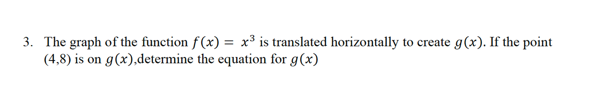 3. The graph of the function f (x) = x³ is translated horizontally to create g(x). If the point
(4,8) is on g(x),determine the equation for g(x)
