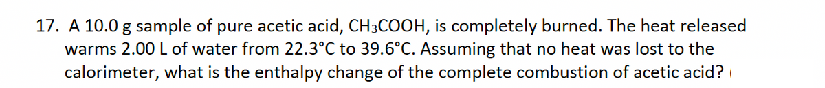 17. A 10.0 g sample of pure acetic acid, CH3COOH, is completely burned. The heat released
warms 2.00 L of water from 22.3°C to 39.6°C. Assuming that no heat was lost to the
calorimeter, what is the enthalpy change of the complete combustion of acetic acid?