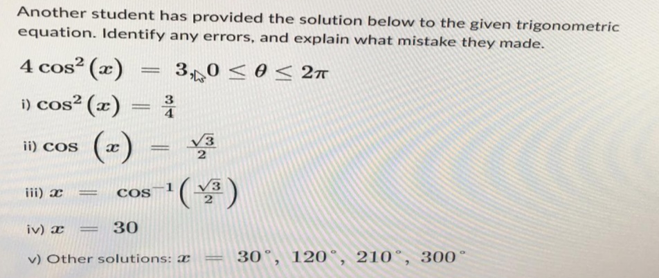 Another student has provided the solution below to the given trigonometric
equation. Identify any errors, and explain what mistake they made.
4 cos² (x)
3,0 ≤ 0 ≤ 2π
i) cos² (x) = ³
(x)
ii) COS
iii) x
=
√3
2
cos
3-¹ (√³)
2
iv) x = 30
v) Other solutions: a = 30°, 120°, 210, 300°