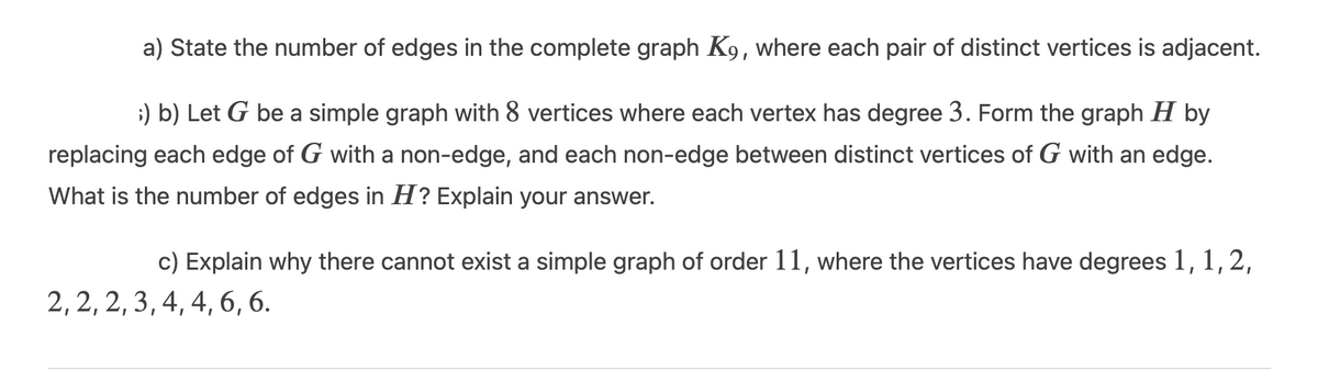a) State the number of edges in the complete graph K9, where each pair of distinct vertices is adjacent.
;) b) Let G be a simple graph with 8 vertices where each vertex has degree 3. Form the graph H by
replacing each edge of G with a non-edge, and each non-edge between distinct vertices of G with an edge.
What is the number of edges in H? Explain your answer.
c) Explain why there cannot exist a simple graph of order 11, where the vertices have degrees 1,1,2,
2, 2, 2, 3, 4, 4, 6, 6.
